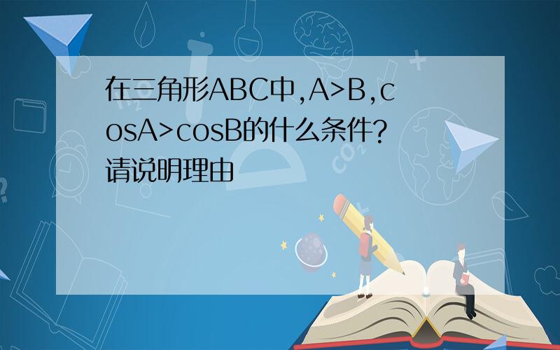 在三角形ABC中,A>B,cosA>cosB的什么条件?请说明理由