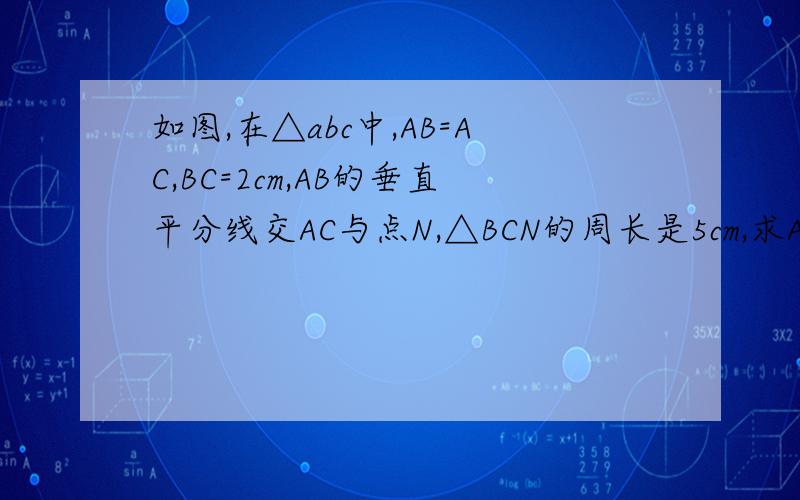 如图,在△abc中,AB=AC,BC=2cm,AB的垂直平分线交AC与点N,△BCN的周长是5cm,求AB的长