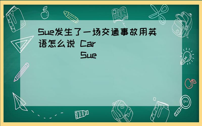 Sue发生了一场交通事故用英语怎么说 Car ( ) （ ） （ ）Sue