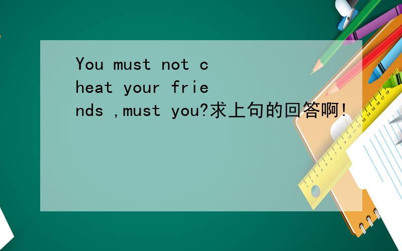 You must not cheat your friends ,must you?求上句的回答啊!