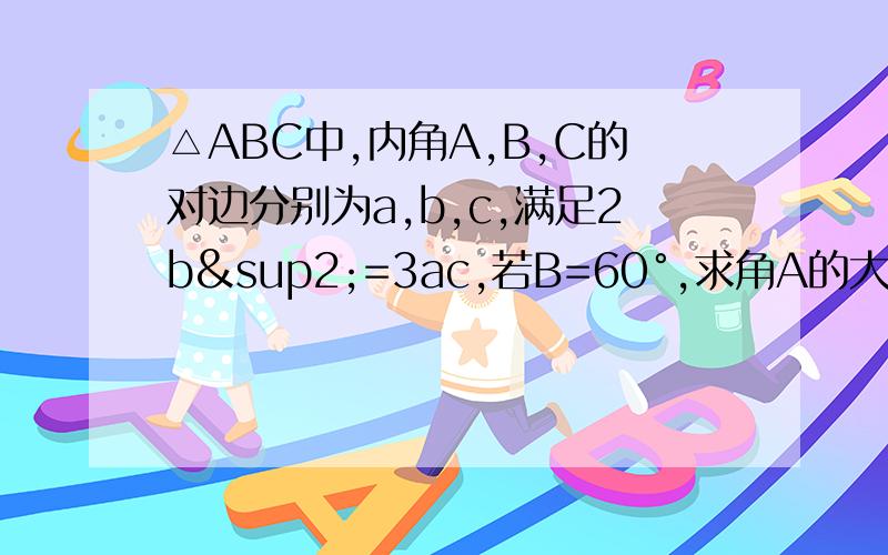 △ABC中,内角A,B,C的对边分别为a,b,c,满足2b²=3ac,若B=60°,求角A的大小