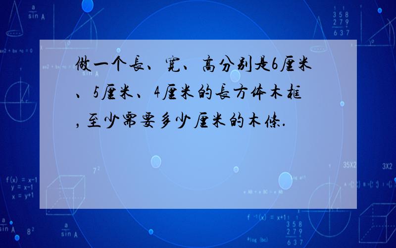 做一个长、宽、高分别是6厘米、5厘米、4厘米的长方体木框，至少需要多少厘米的木条．