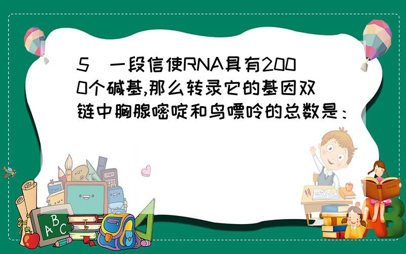 5．一段信使RNA具有2000个碱基,那么转录它的基因双链中胸腺嘧啶和鸟嘌呤的总数是：