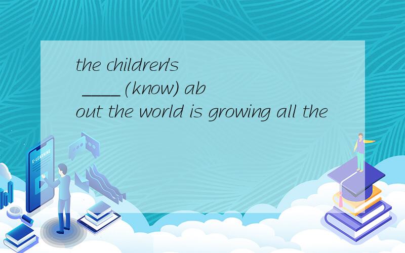 the children's ____(know) about the world is growing all the