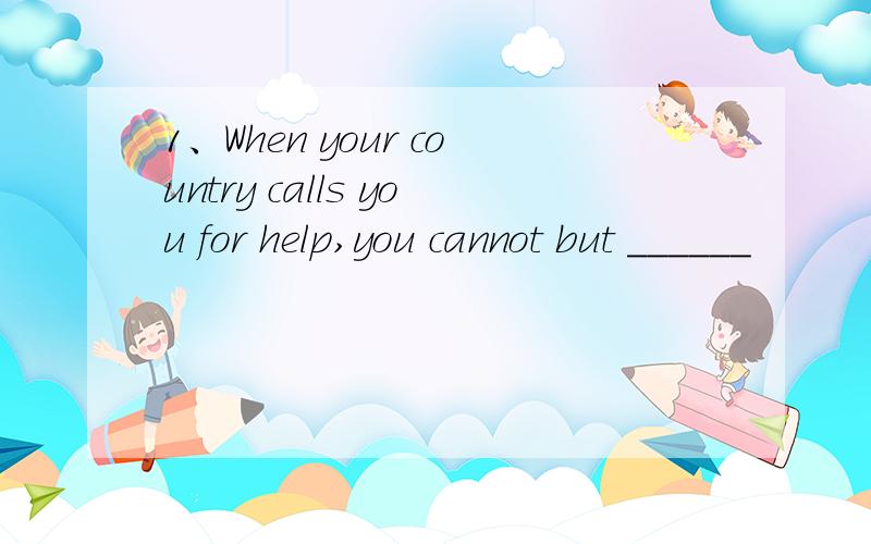 1、When your country calls you for help,you cannot but ______