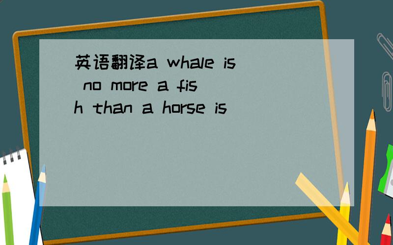 英语翻译a whale is no more a fish than a horse is