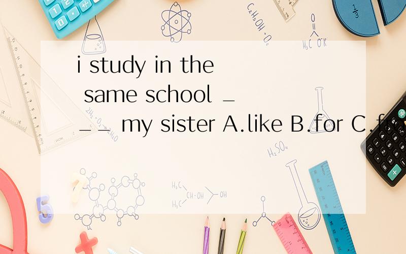 i study in the same school ___ my sister A.like B.for C.from