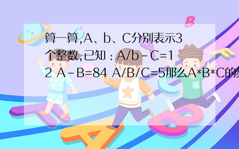 算一算,A、b、C分别表示3个整数,已知：A/b-C=12 A-B=84 A/B/C=5那么A*B*C的结果是多少?