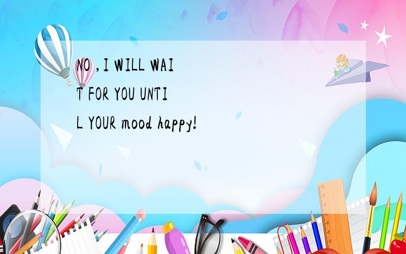 NO ,I WILL WAIT FOR YOU UNTIL YOUR mood happy!