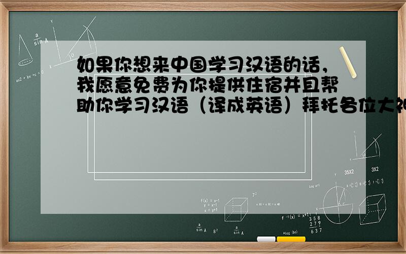 如果你想来中国学习汉语的话，我愿意免费为你提供住宿并且帮助你学习汉语（译成英语）拜托各位大神