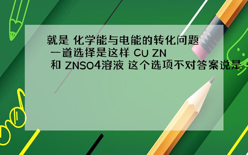 就是 化学能与电能的转化问题 一道选择是这样 CU ZN 和 ZNSO4溶液 这个选项不对答案说是 一般能自发地发生氧化