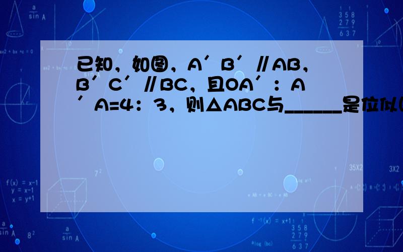 已知，如图，A′B′∥AB，B′C′∥BC，且OA′：A′A=4：3，则△ABC与______是位似图形，位似比为___
