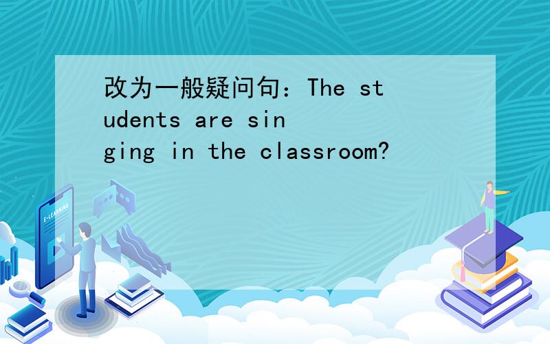 改为一般疑问句：The students are singing in the classroom?
