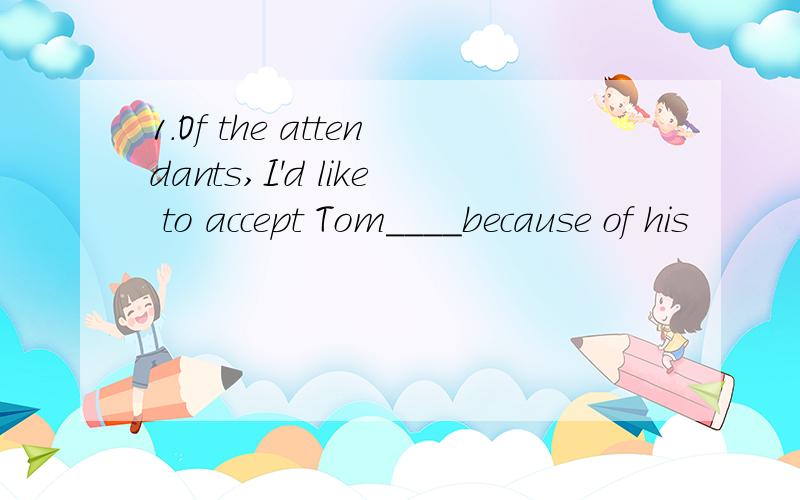 1.Of the attendants,I'd like to accept Tom____because of his