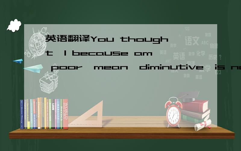 英语翻译You thought,I because am poor,mean,diminutive,is not bea