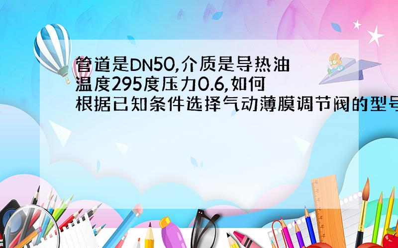 管道是DN50,介质是导热油温度295度压力0.6,如何根据已知条件选择气动薄膜调节阀的型号