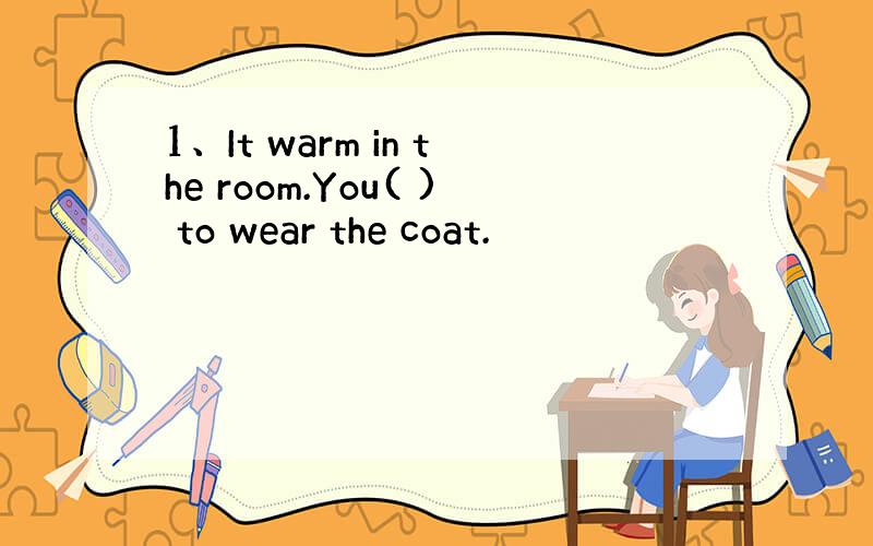 1、It warm in the room.You( ) to wear the coat.