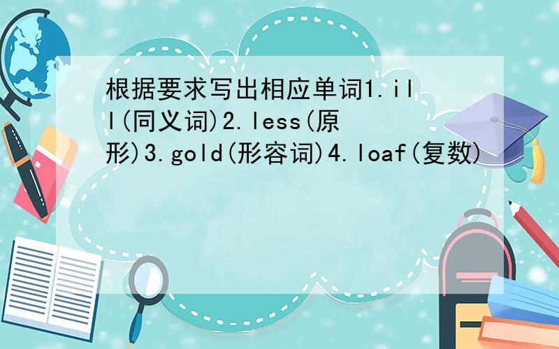 根据要求写出相应单词1.ill(同义词)2.less(原形)3.gold(形容词)4.loaf(复数)