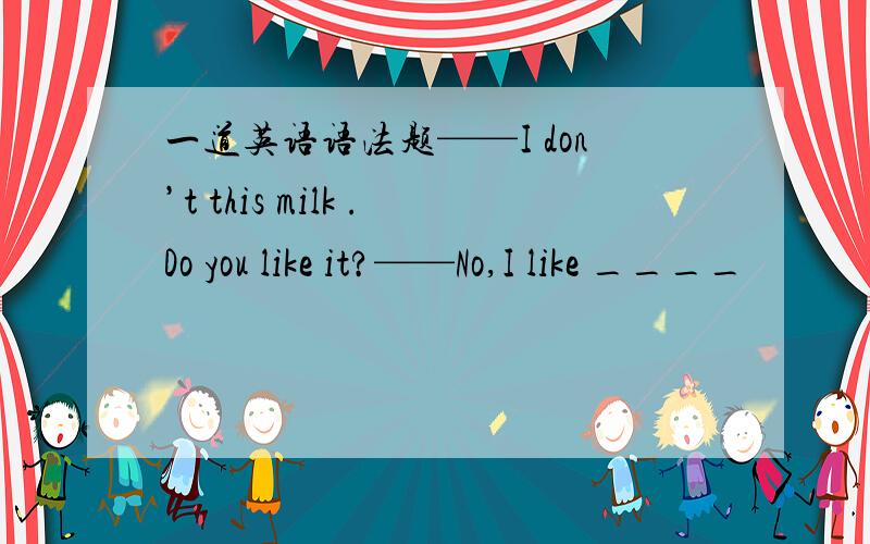一道英语语法题——I don’t this milk .Do you like it?——No,I like ____