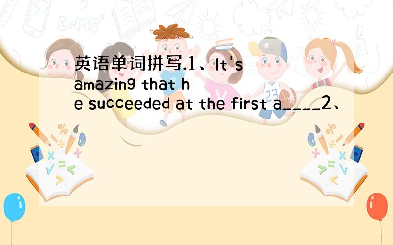 英语单词拼写.1、It's amazing that he succeeded at the first a____2、