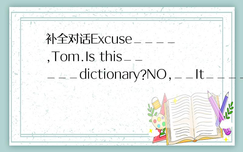 补全对话Excuse____,Tom.Is this_____dictionary?NO,__It____.My dic