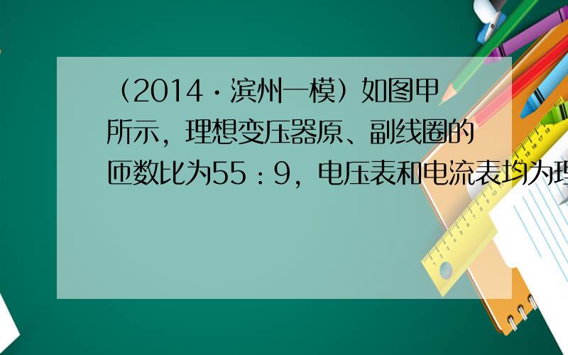 （2014•滨州一模）如图甲所示，理想变压器原、副线圈的匝数比为55：9，电压表和电流表均为理想电表，原线圈接如图乙所示