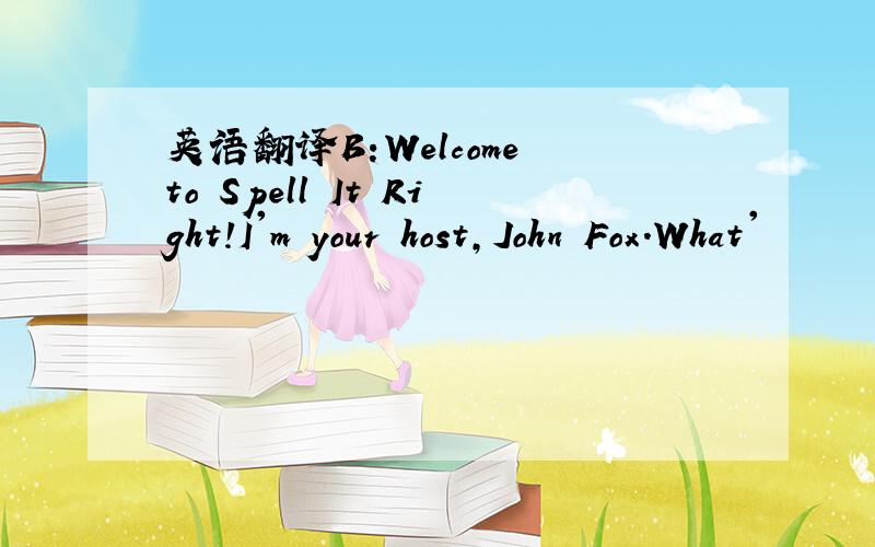 英语翻译B:Welcome to Spell It Right!I'm your host,John Fox.What'