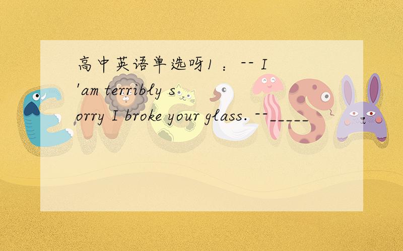 高中英语单选呀1 ：-- I'am terribly sorry I broke your glass. --_____