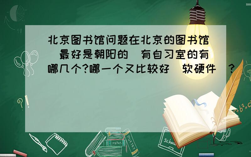 北京图书馆问题在北京的图书馆（最好是朝阳的）有自习室的有哪几个?哪一个又比较好（软硬件）?
