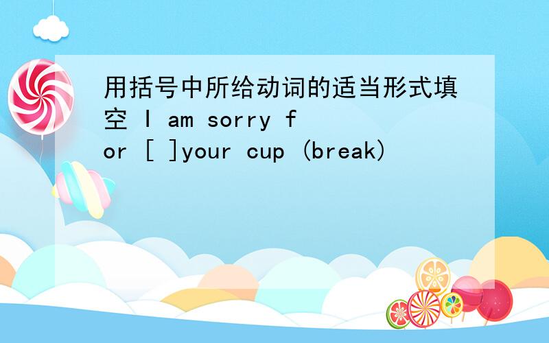 用括号中所给动词的适当形式填空 I am sorry for [ ]your cup (break)