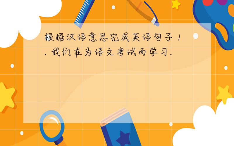 根据汉语意思完成英语句子 1. 我们在为语文考试而学习.