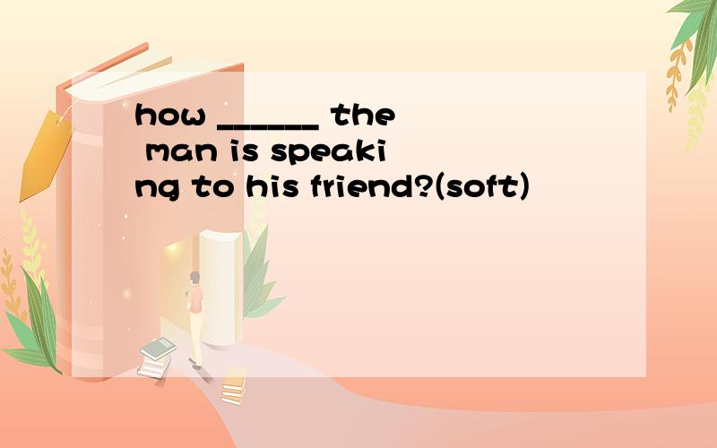 how ______ the man is speaking to his friend?(soft)