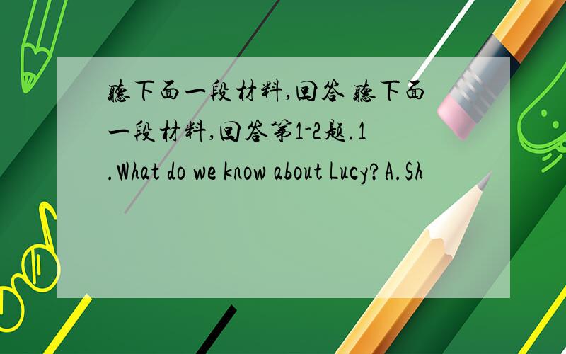 听下面一段材料,回答 听下面一段材料,回答第1-2题.1.What do we know about Lucy?A.Sh