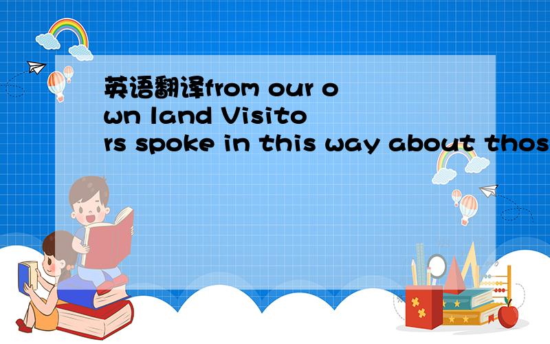 英语翻译from our own land Visitors spoke in this way about those