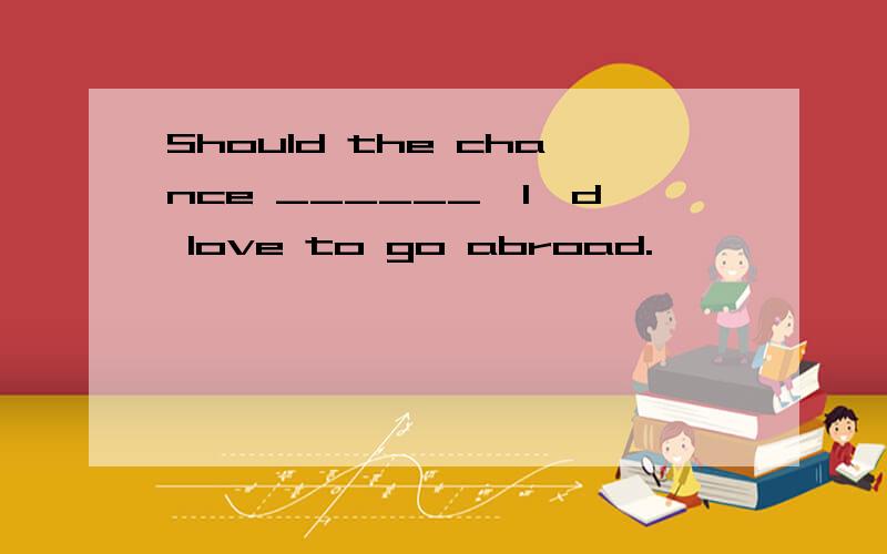 Should the chance ______,I'd love to go abroad.