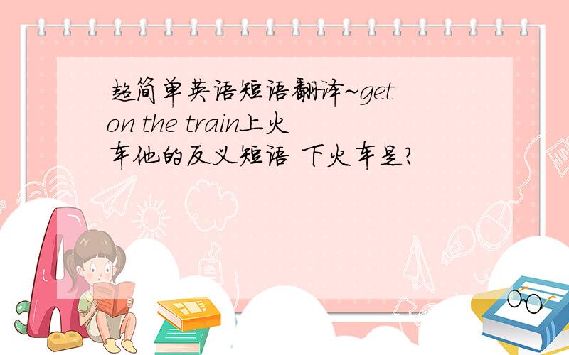 超简单英语短语翻译~get on the train上火车他的反义短语 下火车是?