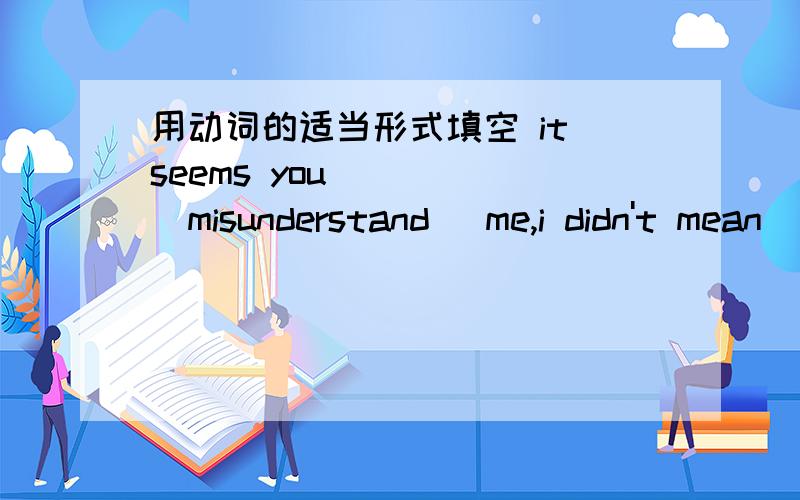用动词的适当形式填空 it seems you ____(misunderstand) me,i didn't mean