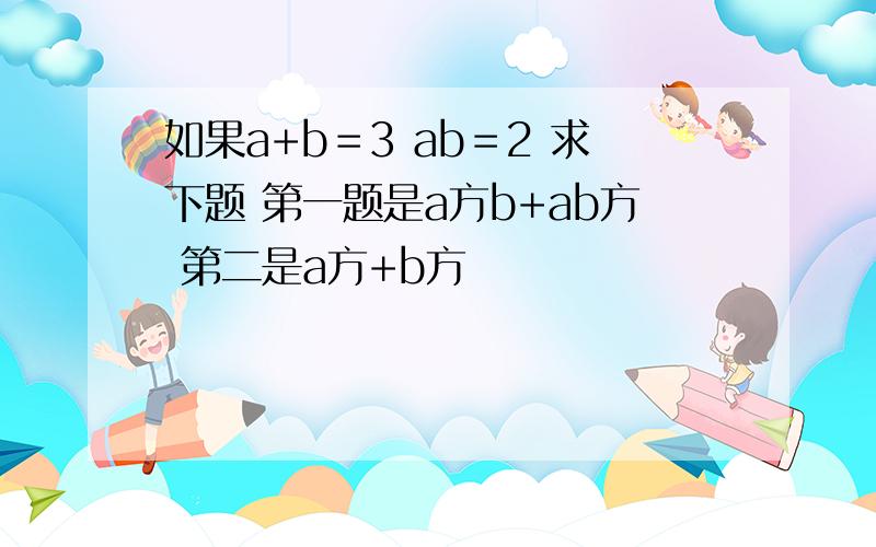 如果a+b＝3 ab＝2 求下题 第一题是a方b+ab方 第二是a方+b方