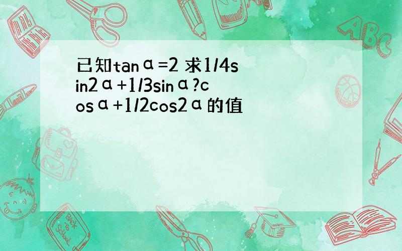 已知tanα=2 求1/4sin2α+1/3sinα?cosα+1/2cos2α的值