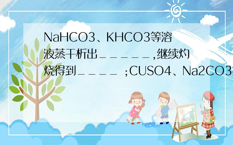 NaHCO3、KHCO3等溶液蒸干析出_____,继续灼烧得到____ ;CUSO4、Na2CO3等溶液蒸干析出__,继