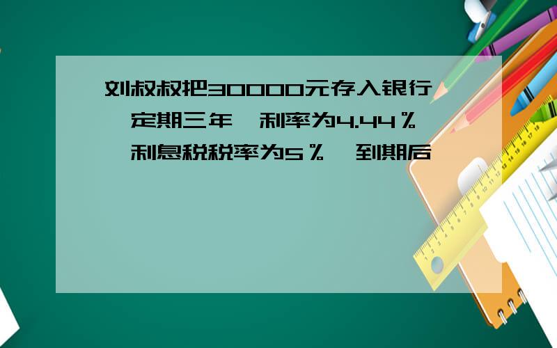 刘叔叔把30000元存入银行,定期三年,利率为4.44％,利息税税率为5％,到期后