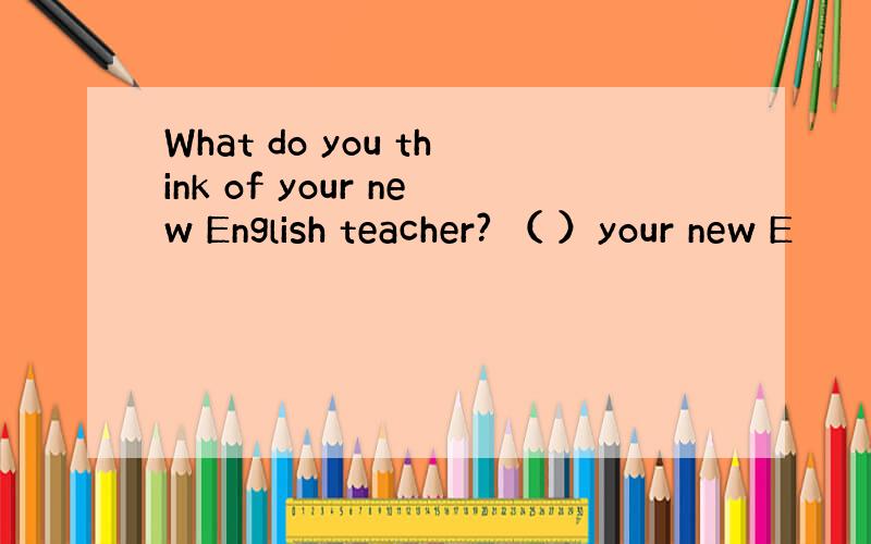 What do you think of your new English teacher? （ ）your new E