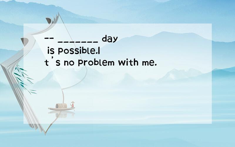 -- _______ day is possible.It’s no problem with me.