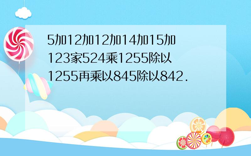 5加12加12加14加15加123家524乘1255除以1255再乘以845除以842.