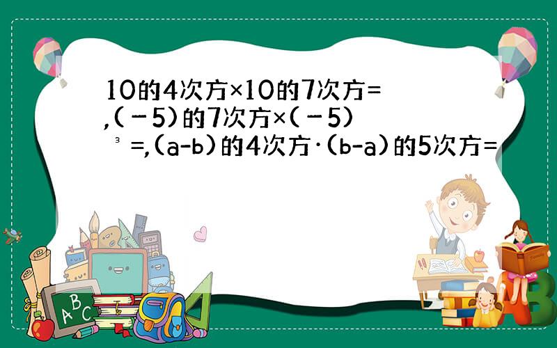 10的4次方×10的7次方=,(－5)的7次方×(－5)³=,(a-b)的4次方·(b-a)的5次方=