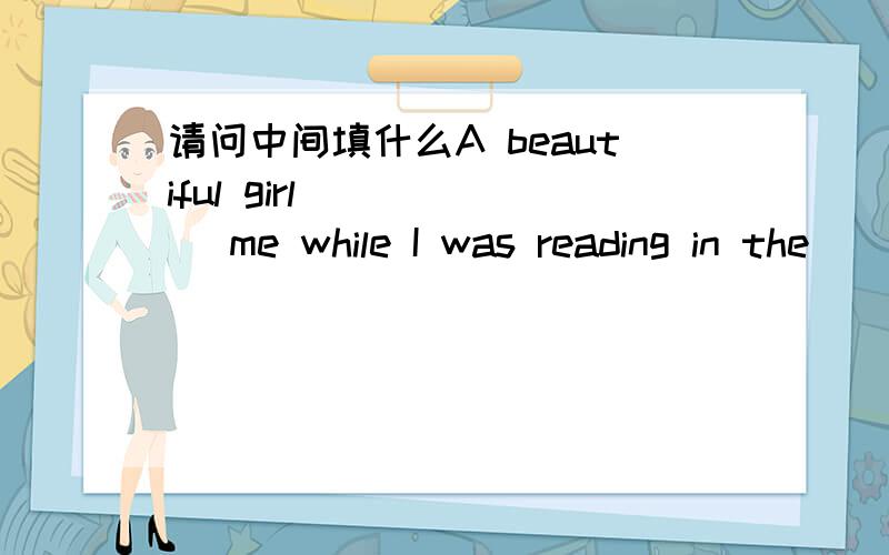 请问中间填什么A beautiful girl () () me while I was reading in the
