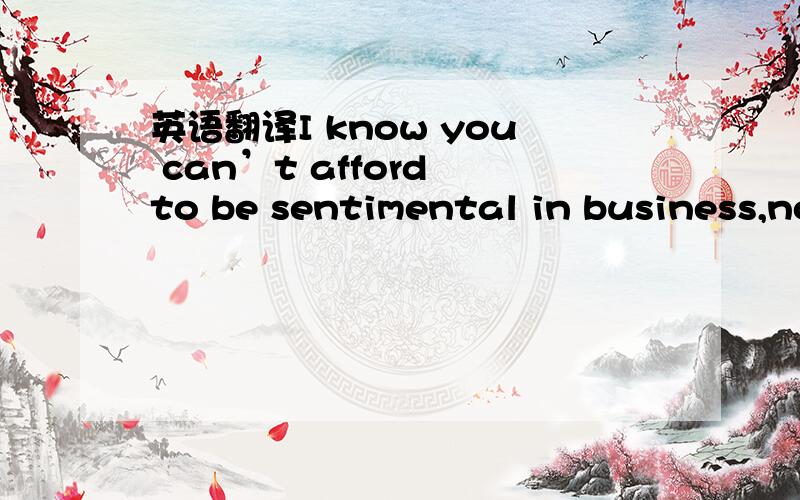 英语翻译I know you can’t afford to be sentimental in business,no