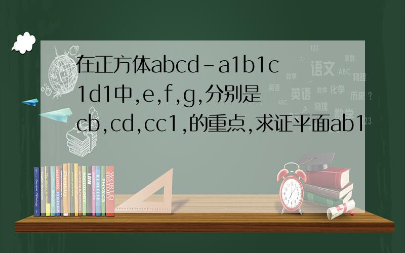 在正方体abcd-a1b1c1d1中,e,f,g,分别是cb,cd,cc1,的重点,求证平面ab1