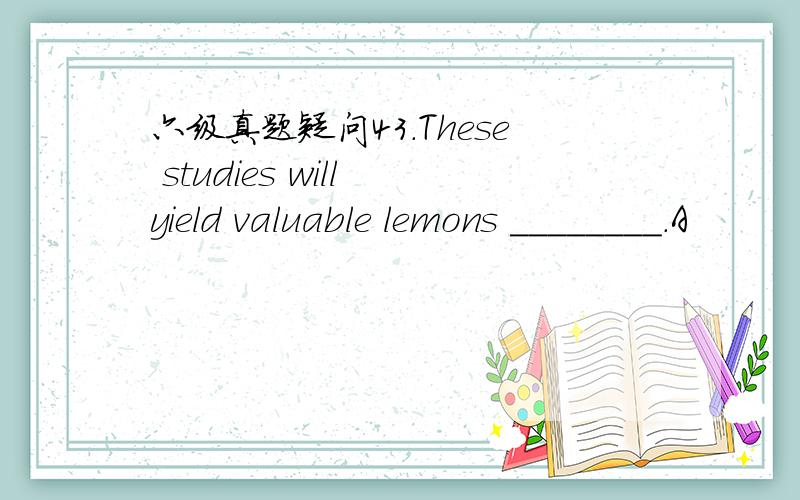 六级真题疑问43.These studies will yield valuable lemons ________.A