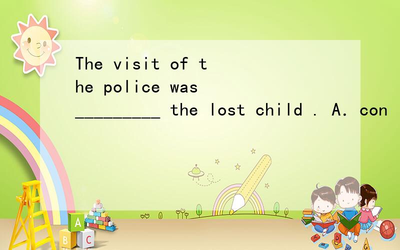 The visit of the police was _________ the lost child . A．con